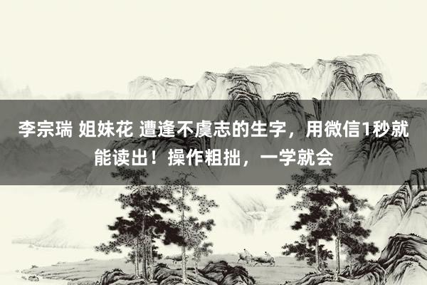 李宗瑞 姐妹花 遭逢不虞志的生字，用微信1秒就能读出！操作粗拙，一学就会