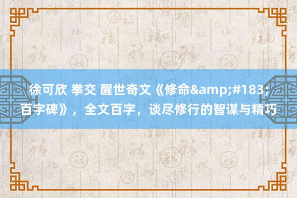 徐可欣 拳交 醒世奇文《修命&#183;百字碑》，全文百字，谈尽修行的智谋与精巧