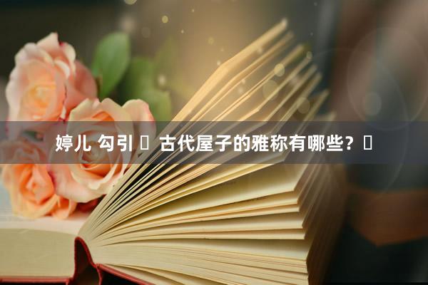 婷儿 勾引 ​古代屋子的雅称有哪些？​