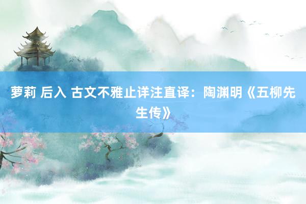萝莉 后入 古文不雅止详注直译：陶渊明《五柳先生传》