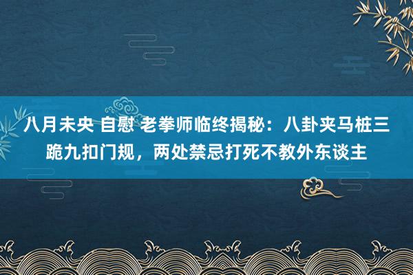 八月未央 自慰 老拳师临终揭秘：八卦夹马桩三跪九扣门规，两处禁忌打死不教外东谈主