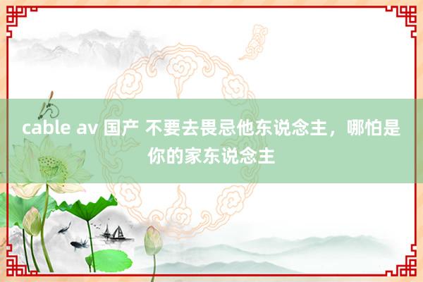 cable av 国产 不要去畏忌他东说念主，哪怕是你的家东说念主