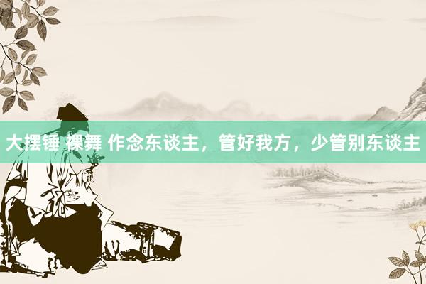 大摆锤 裸舞 作念东谈主，管好我方，少管别东谈主