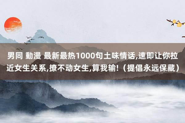 男同 動漫 最新最热1000句土味情话，速即让你拉近女生关系，撩不动女生，算我输!（提倡永远保藏）