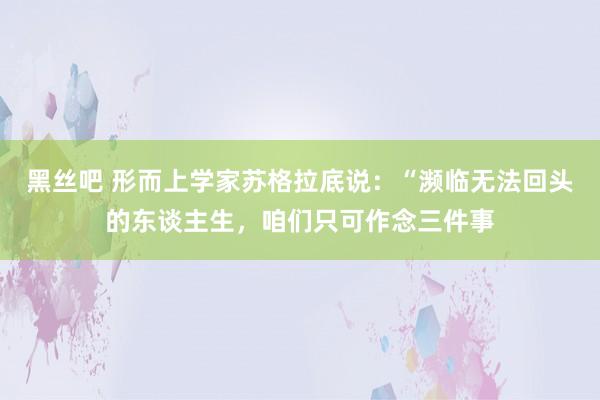 黑丝吧 形而上学家苏格拉底说:“濒临无法回头的东谈主生,咱们只可作念三件事