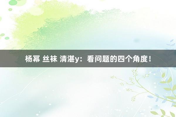 杨幂 丝袜 清湛y：看问题的四个角度！