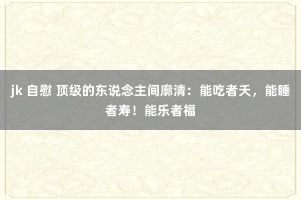 jk 自慰 顶级的东说念主间廓清：能吃者夭，能睡者寿！能乐者福