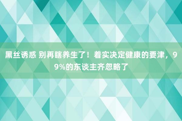黑丝诱惑 别再瞎养生了！着实决定健康的要津，99%的东谈主齐忽略了