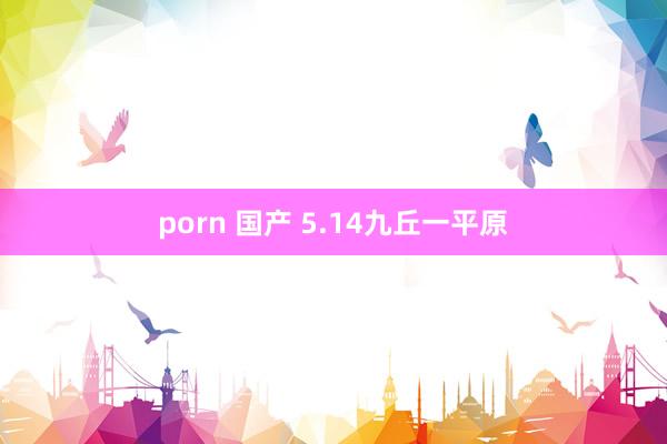 porn 国产 5.14九丘一平原