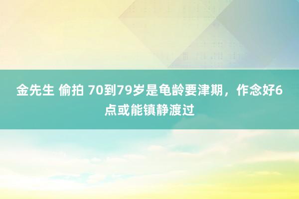 金先生 偷拍 70到79岁是龟龄要津期,作念好6点或能镇静渡过