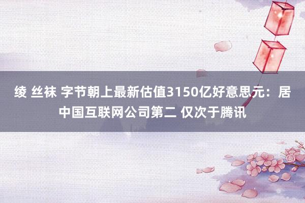 绫 丝袜 字节朝上最新估值3150亿好意思元：居中国互联网公司第二 仅次于腾讯