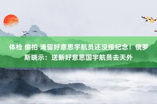 体检 偷拍 淹留好意思宇航员还没接纪念！俄罗斯晓示：送新好意思国宇航员去天外