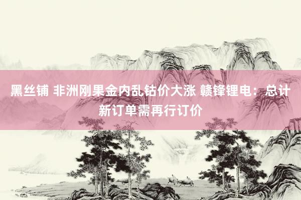 黑丝铺 非洲刚果金内乱钴价大涨 赣锋锂电：总计新订单需再行订价