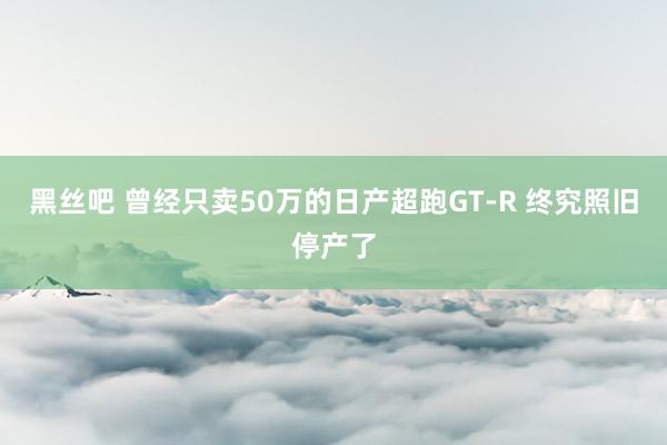 黑丝吧 曾经只卖50万的日产超跑GT-R 终究照旧停产了