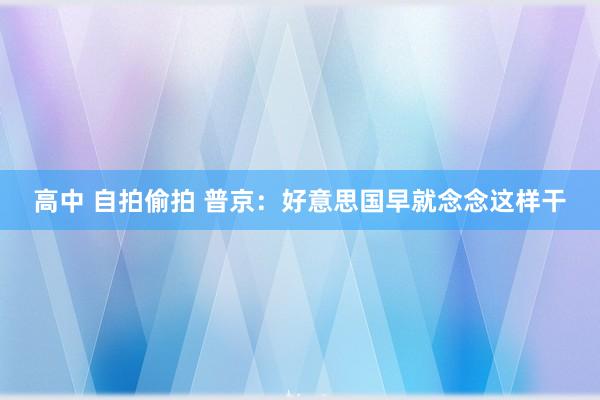 高中 自拍偷拍 普京：好意思国早就念念这样干