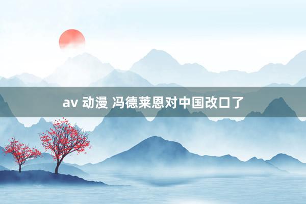 av 动漫 冯德莱恩对中国改口了