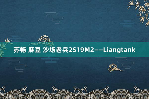 苏畅 麻豆 沙场老兵2S19M2——Liangtank